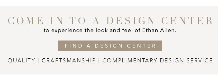 Come into a Design Center to experience the look and feel of Ethan Allen. Find a Design Center >