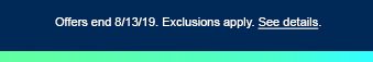 Offers end 8/13/19. Exclusions apply. See details.