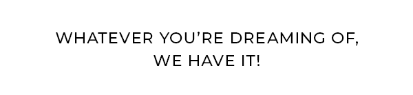 Whatever you’re dreaming of, we have it!