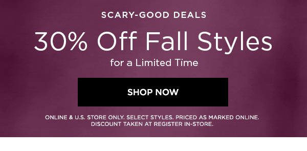 SCARY-GOOD DEALS 30% Off Fall Styles for a Limited Time SHOP NOW > ONLINE & U.S. STORE ONLY. SELECT STYLES. PRICED AS MARKED ONLINE. DISCOUNT TAKEN AT REGISTER IN-STORE.