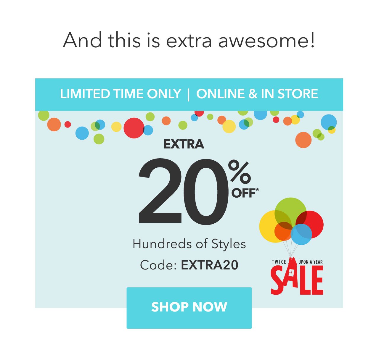 And this is extra awesome! | LIMITED TIME ONLY | ONLINE & IN STORE | Twice Upon a Year Sale | Extra 20% Off Hundreds of Styles | Code: EXTRA20 | Shop Now 
