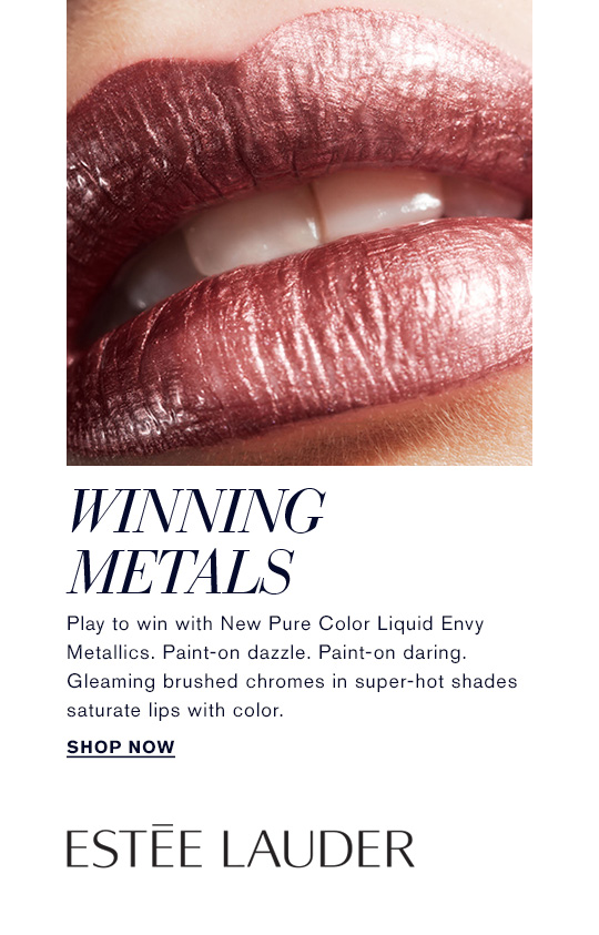 WINNING METALS Play to win with New Pure Color Liquid Envy Metallics. Paint-on dazzle. Paint-on daring. Gleaming brushed chromes in super-hot shades saturate lips with color. SHOP NOW »