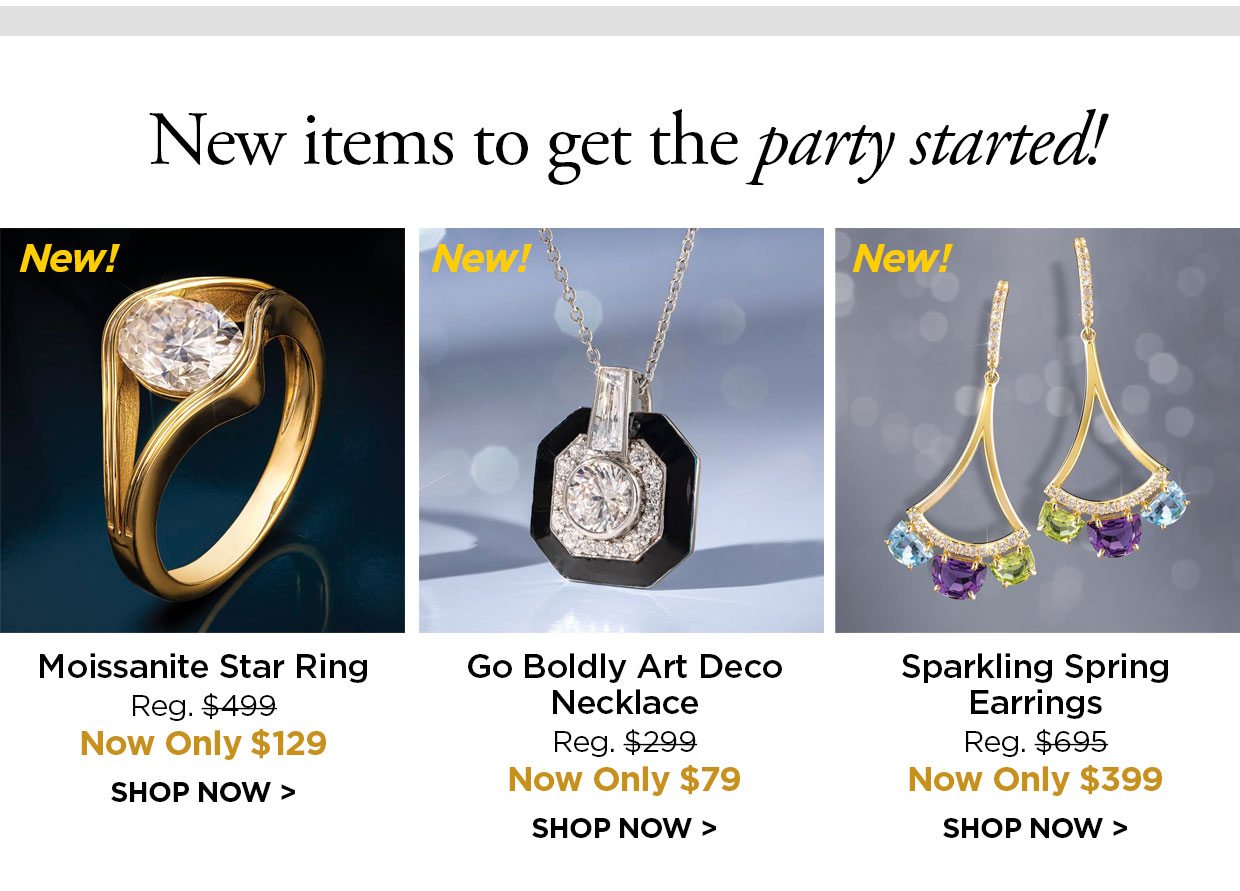 New items to get the party started! New! Moissanite Star Ring Reg. $499, Now Only $129. New! Go Boldly Art Deco Necklace Reg. $299, Now Only $79. New! Sparkling Spring Earrings Reg. $695, Now Only $399. SHOP NOW link.