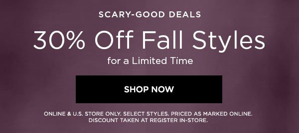 SCARY-GOOD DEALS 30% Off Fall Styles for a Limited Time SHOP NOW > ONLINE & U.S. STORE ONLY. SELECT STYLES. PRICED AS MARKED ONLINE. DISCOUNT TAKEN AT REGISTER IN-STORE.