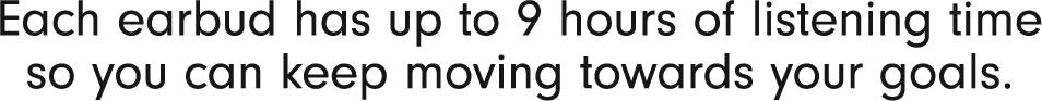 Each earbud has up to 9 hours of listening time so you can keep moving towards your goals.