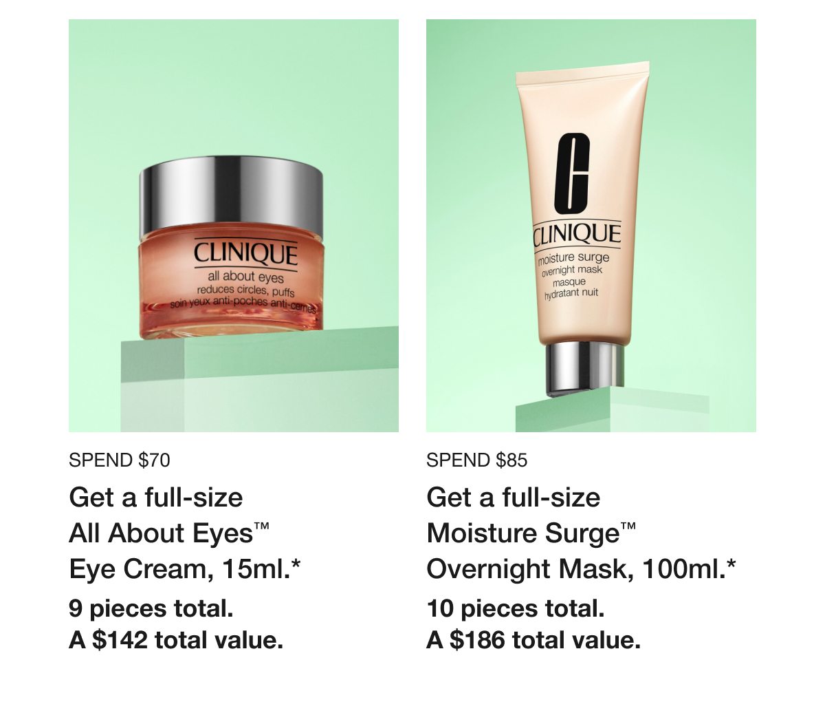 Spend $70 | Get a full-size All About Eyes™ Eye Cream, 15ml.* | 9 pieces total. | A $142 total value. | Spend $85 | Get a full-size Moisture Surge™ Overnight Mask, 100ml.* | 10 pieces total. | A $186 total value.