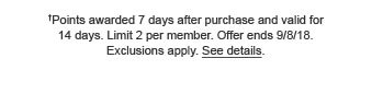 †Points awarded 7 days after purchase and valid for 14 days. Limit 2 per member. Offer ends 9/8/18. Exclusions apply. See details.