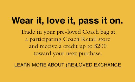 Wear it, love it, pass it on. Trade in your pre-loved Coach bag at a participating Coach Retail store and receive a credit up to $200 toward your next purchase. LEARN MORE ABOUT (RE)LOVED EXCHANGE