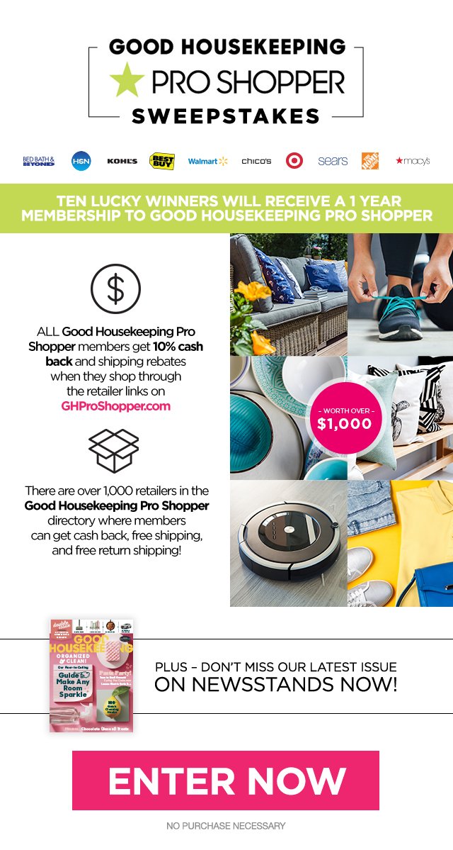 Good Housekeeping Pro Shopper Sweepstakes. Ten lucky winners will receive a 1 year membership too Good Housekeeping Pro Shopper. All Good Housekeeping Pro Shopper members get 10 percent cash back and shipping rebates when they shop through the retailer link GHProShopper.com. There are over 1000 retailers in the Good Housekeeping Pro Shopper directory where members can get cash back, free shipping, and free return shipping. Plus, don't miss our latest issue - on newsstands now! Enter now. No purchase necessary.