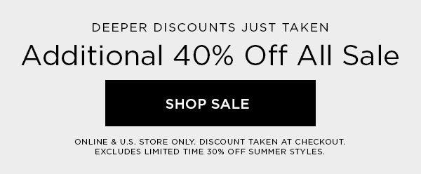 DEEPER DISCOUNTS JUST TAKEN Additional 40% Off All Sale SHOP SALE > ONLINE & U.S. STORE ONLY. DISCOUNT TAKEN AT CHECKOUT. EXCLUDES LIMITED TIME 30% OFF SUMMER STYLES.