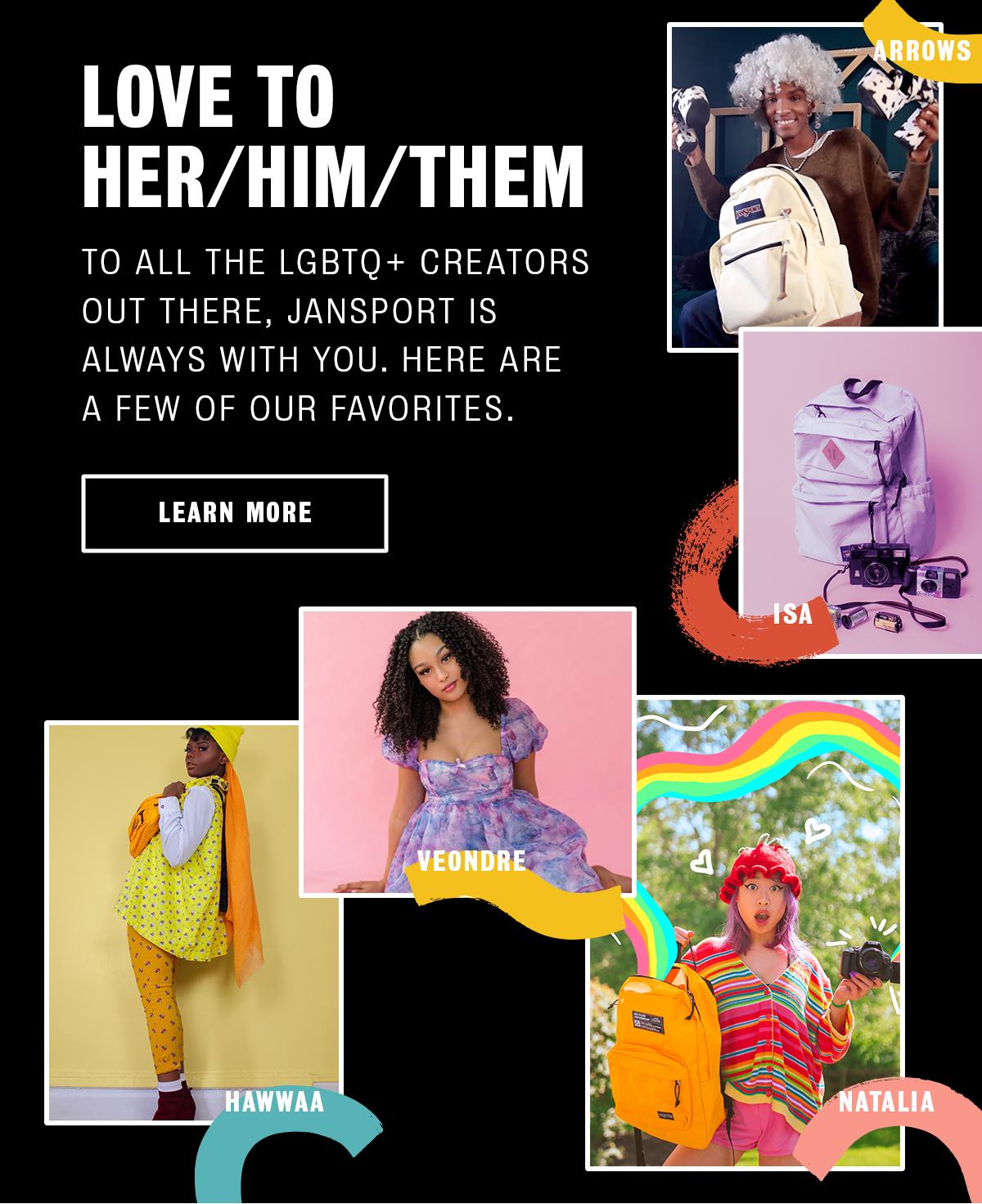 LOVE TO HER/HIM/THEM TO ALL THE LGBTQ+ CREATORS OUT THERE, JANSPORT IS ALWAYS WITH YOU. HERE ARE A FEW OF OUR FAVORITES. LEARN MORE