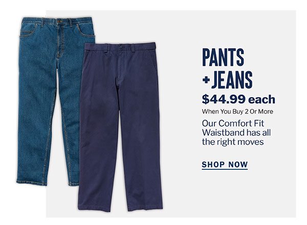 PANTS + JEANS | $44.99 EACH WHEN YOU BUY 2 OR MORE | OUR COMFORT FIT WAISTBAND HAS ALL THE RIGHT MOVES | SHOP NOW