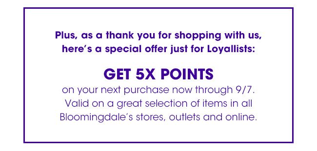 Plus, as a thank you for shopping with us, here's a special offer just for Loyallists: | GET 5X POINTS | on your next purchase now through 9/7. Valid on a great selection of items in all Bloomingdale's stores, outlets and online.