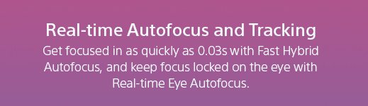 Real-time Autofocus and Tracking | Get focused in as quickly as 0.03s with Fast Hybrid Autofocus, and keep focus locked on the eye with Real-time Eye Autofocus.