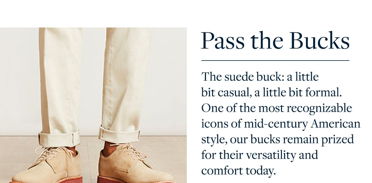 Pass the Bucks The suede buck: a little bit casual, a little bit formal. One of the most recognizable icons of mid-century American style, our bucks remain prized for their versatility and comfort today.