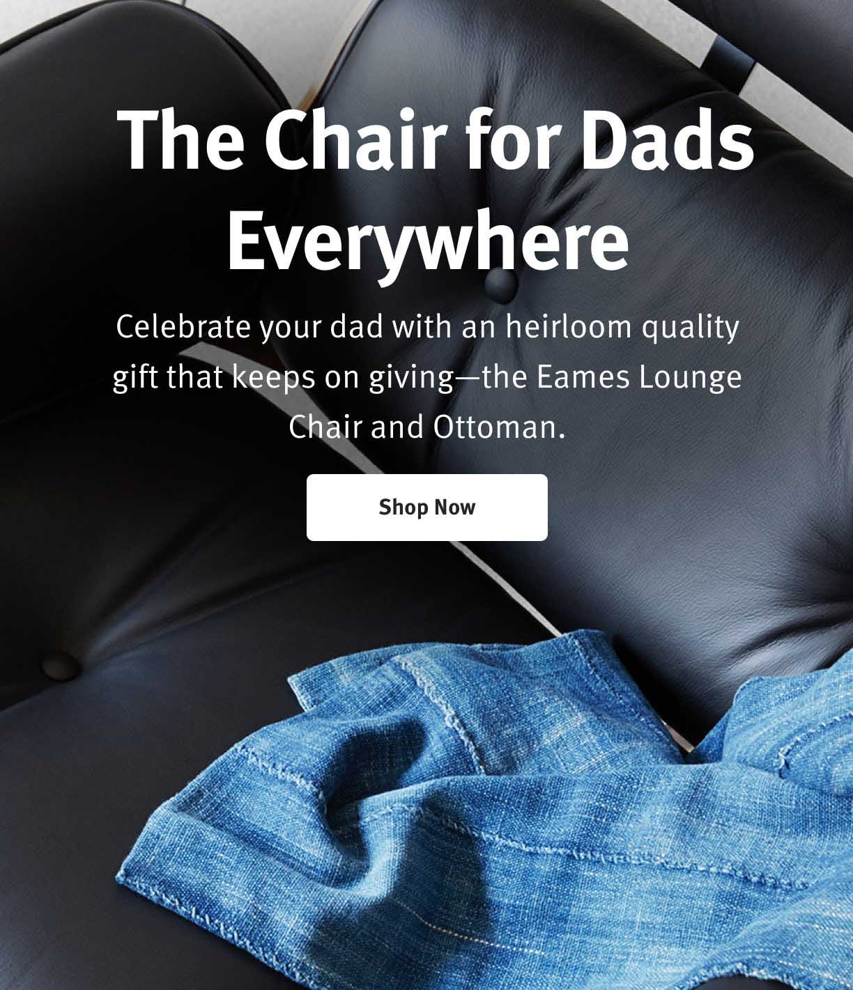 The Chair for Dads Everywhere Celebrate your dad with an heirloom quality gift that keeps on giving-the Eames Lounge Chair and Ottoman. Shop Now