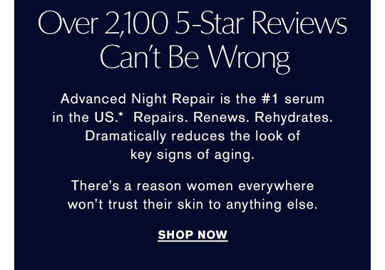 Over 2,100 5-Star Reviews Can't Be Wrong Advanced Night Repair is the #1 serum in the US.* Repairs. Renews. Rehydrates. Dramatically reduces the look of key signs of aging. There's a reason women everywhere won't trust their skin to anything else. Shop Now »