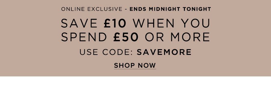 Save £10 When You Spend £50 or More Online Exclusive USE CODE: SAVEMORE Ends Midnight SHOP NOW