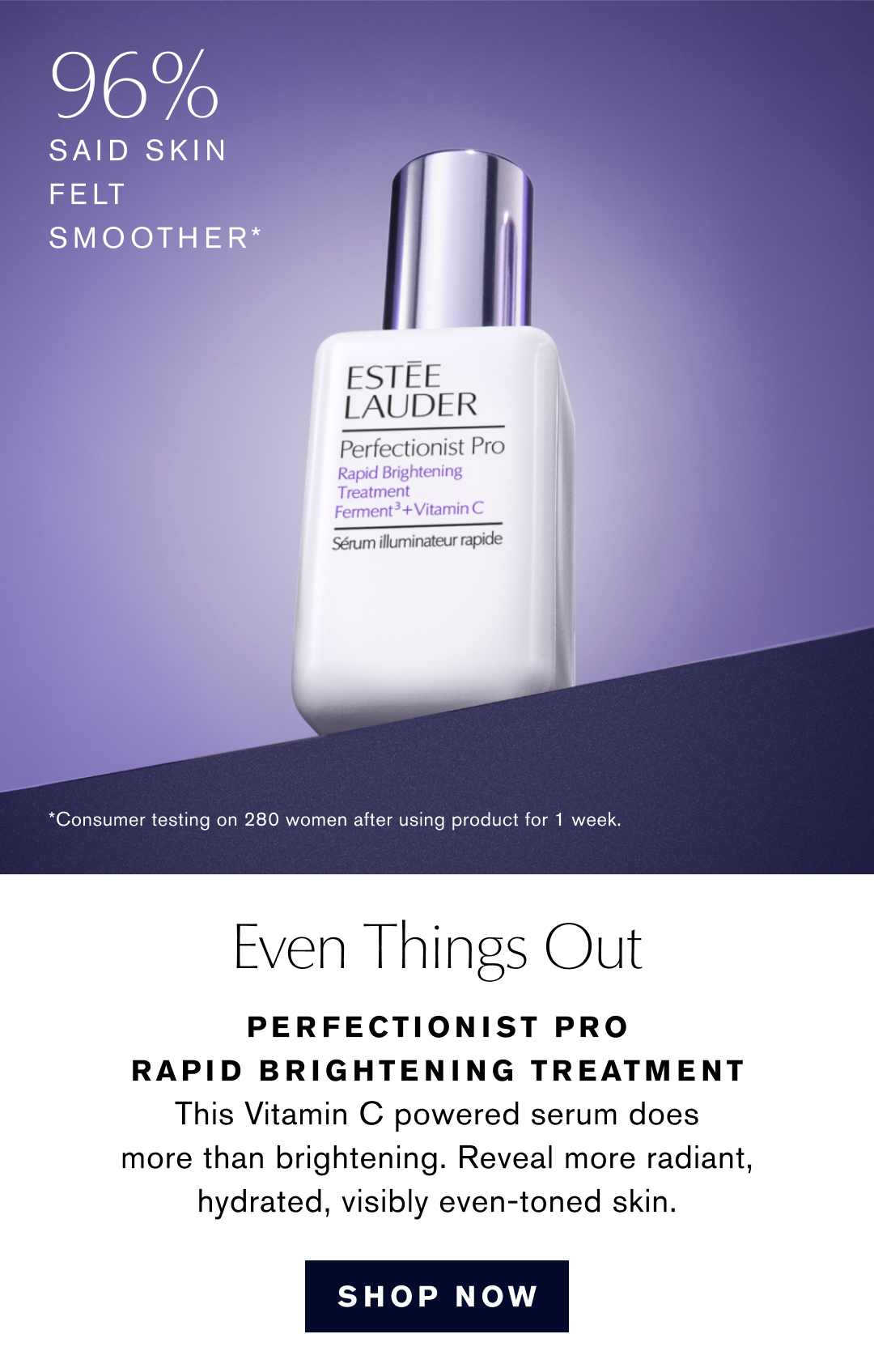 96% said skin felt smoother | *Consumer testing on 280 women after using product for 1 week. | Even Things Out | Perfectionist PRO RAPID BRIGHTENING TREATMENT | THIS VITAMIN C POWERED SERUM DOES MORE THAN BRIGHTENING. REVEAL MORE RADIANT, HYDRATED, VISIBLT EVEN-TONED SKIN. | SHOP NOW