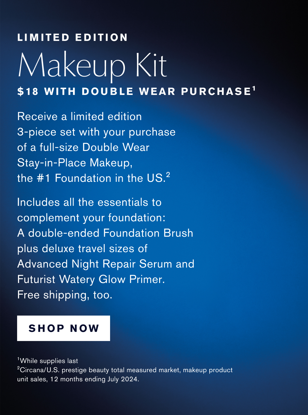 LIMITED EDITION | Makeup Kit $18 with double wear purchase | Recieve a limited edition 3-piece set with your purchase of full-size Double Wear Stay-in-Place Makeup, the #1 Foundation in the US. | Includes all the esstentials to complement your foundation: A double-ended Foundation Brush plus deluxe travel sizes of Advanced Night Repair Serum and Futurist Watery Glow Primer. Free Shipping, too. | SHOP NOW