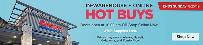 Ends Sunday, 8/25/19! In-Warehouse + Online Hot Buys! Doors open at 10:00 am OR Shop Online Now! While Supplies Last. Prices may vary in Alaska, Hawaii and Puerto Rico