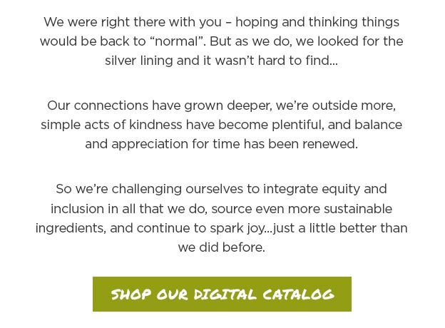 We were right there with you – hoping and thinking things would be back to “normal”. But as we do, we looked for the silver lining and it wasn’t hard to find... Our connections have grown deeper, we’re outside more, simple acts of kindness have become plentiful, and balance and appreciation for time has been renewed. So we’re challenging ourselves to integrate equity and inclusion in all that we do, source even more sustainable ingredients, and continue to spark joy...just a little better than we did before.