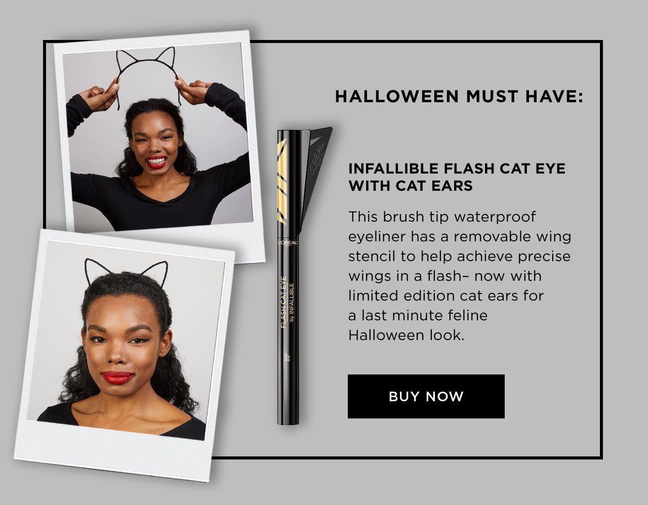 HALLOWEEN MUST HAVE: - INFALLIBLE FLASH CAT EYE WITH CAT EARS - This brush tip waterproof eyeliner has a removable wing stencil to help achieve precise wings in a flash– now with limited edition cat ears for a last minute feline Halloween look. - BUY NOW