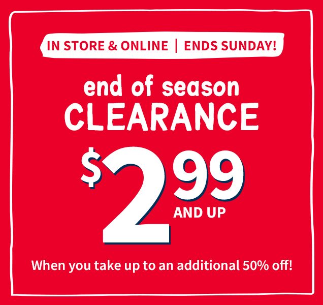 IN STORE & ONLINE | ENDS SUNDAY! | end of season CLEARANCE $2.99 AND UP When you take up to an additional 50% off!