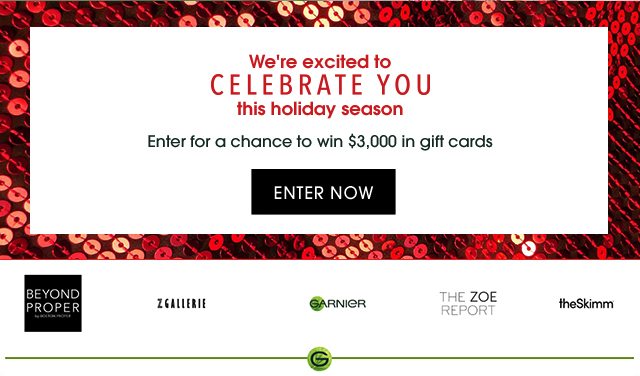 We're excited to CELEBRATE YOU this holiday season - Enter for a chance to win $3,000 in gift cards - ENTER NOW - BEYOND PROPER - ZGALLERIE - GARNIER - THE ZOE REPORT - theSkimm