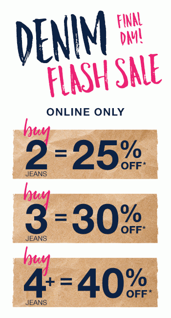 Denim flash sale. Final day! Online only. Buy 2 jeans = 25% off*. Buy 3 jeans = 30% off*. Buy 4+ jeans = 40% off*