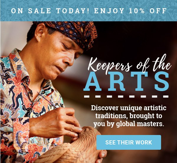 ON SALE TODAY! ENJOY 10% OFF | Keepers of the ARTS | Discover unique artistic traditions, brought to you by global masters. | SEE THEIR WORK