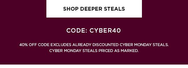 SHOP DEEPER STEALS > CODE: CYBER40 40% OFF CODE EXCLUDES ALREADY DISCOUNTED CYBER MONDAY STEALS. CYBER MONDAY STEALS PRICED AS MARKED.