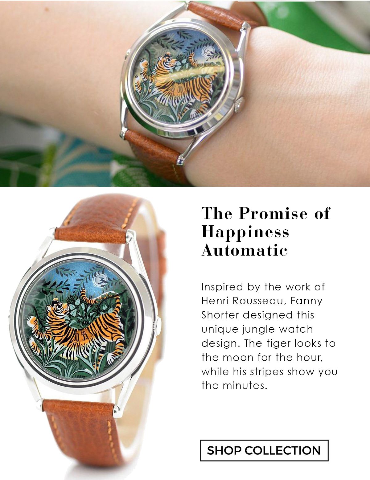 The Promise of Happiness Automatic: Inspired by the work of Henri Rousseau, Fanny Shorter designed this unique jungle watch design. The tiger looks to the moon for the hour, while his stripes show you the minutes.