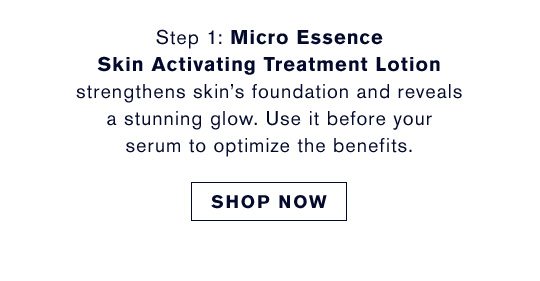 Step 1 | Micro Essence Skin Activating Treatment Lotion strengthens skin’s foundation and reveals a stunning glow. Use it before your serum to optimize the benefits. | Shop Now
