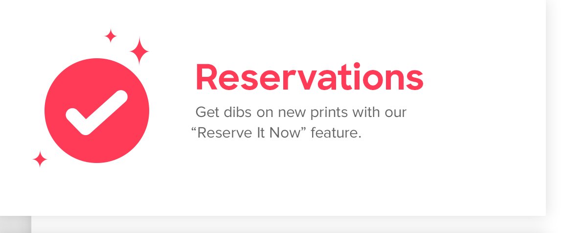 Reservations | Get dibs on new prints with our “Reserve It Now” feature.