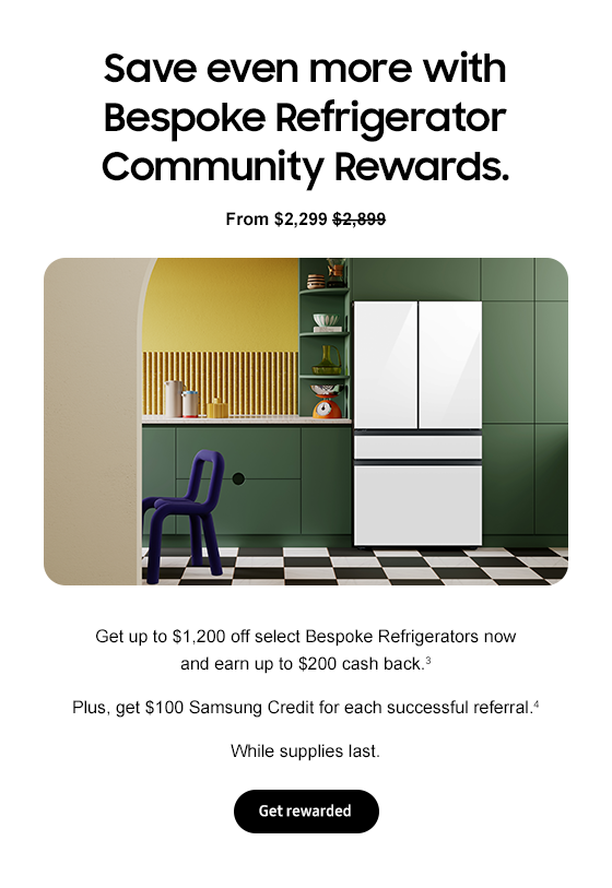 Save even more with Bespoke Refrigerator Community Rewards. From $2,299 $2,899 Get up to $1,200 off select Bespoke Refrigerators now and earn up to $200 cash back.3 Plus, get $100 Samsung Credit for each successful referral.4 While supplies last. Get rewarded