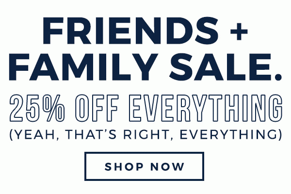 FRIENDS & FAMILY 25% OFF EVERYTHING (YEAH, THAT’S RIGHT, EVERYTHING) - SHOP NOW