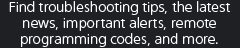 Find troubleshooting tips, the latest news, important alerts, remote programming codes, and more.