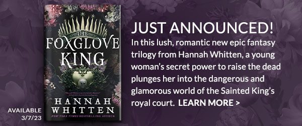 JUST ANNOUNCED! In this lush, romantic new epic fantasy trilogy from Hannah Whitten, a young woman’s secret power to raise the dead plunges her into the dangerous and glamorous world of the Sainted King’s royal court. Available 3/7/23. LEARN MORE