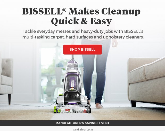 BISSELL® Makes Cleanup Quick & Easy Tackle everyday messes and heavy-duty jobs with BISSELL’s multi-tasking carpet, hard surfaces and upholstery cleaners. SHOP BISSELL Manufacturers Saving Event Valid Thru 12/31