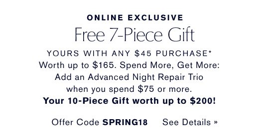 ONLINE EXCLUSIVE Free 7-Piece Gift YOURS WITH ANY $45 PURCHASE* Worth up to $165. Spend More, Get More: Add an Advanced Night Repair Trio when you spend $75 or more. Your 10-Piece Gift worth up to $200! Offer Code SPRING18 CHOOSE YOURS NOW »