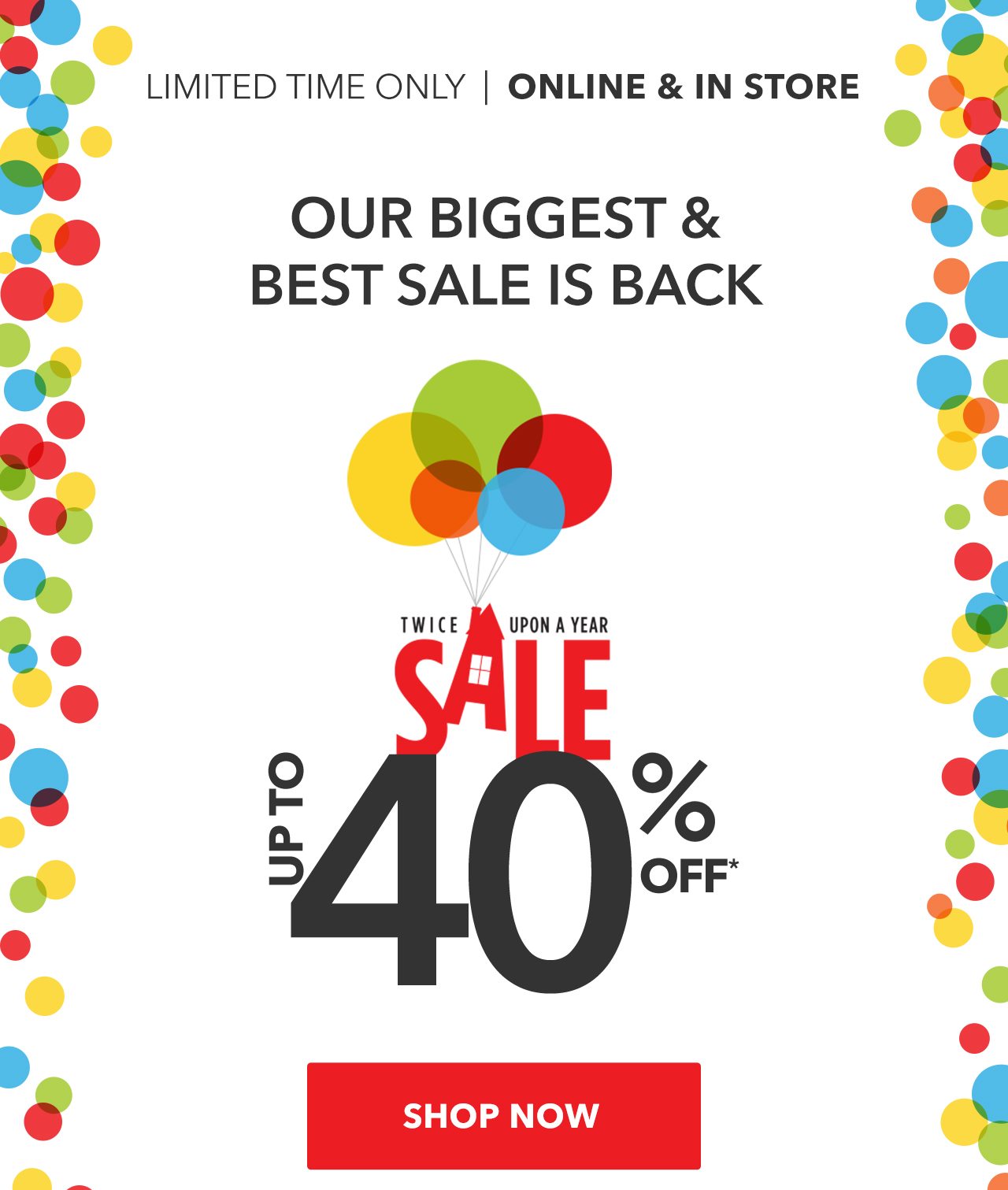 Limited Time Only | Online & In Store. Our Biggest & Best Sale is Back. Twice Upon A Year Sale. Up to 40% off. | Shop Now