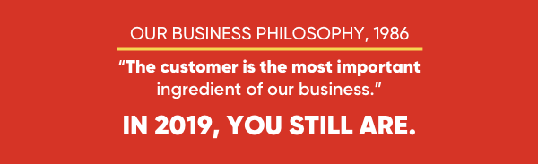 Our business philosophy, 1986 - "The customer is the most important ingredient of our business." In 2019, you still are.