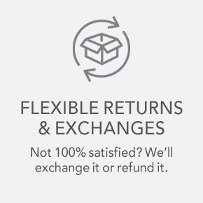 FLEXIBLE RETURNS & EXCHANGES Not 100% satisfied? We'll exchange it or refund it.