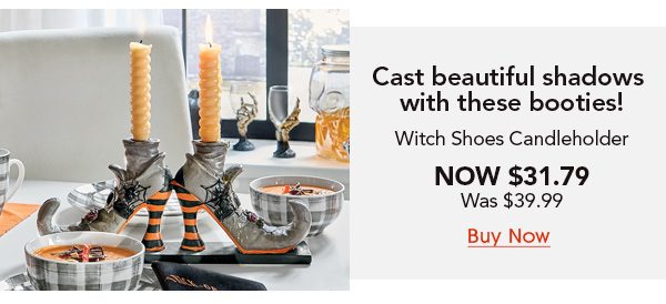 Cast beautiful shadows with these booties! Witch Shoes Candleholder Now $31.79 was $39.99 Buy Now