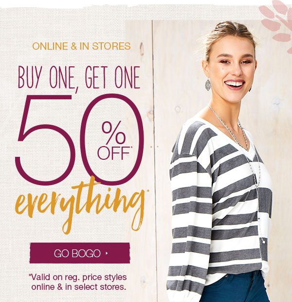 Online and in stores. Buy one, get one 50% off* everything*. Go BOGO. *Valid on reg. price styles online and in select stores.