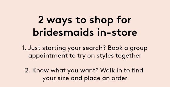 2 ways to shop for bridesmaids in-store - 1. Just starting your search? Book a group appointment to try on styles together | 2. Know what you want? Walk in to find your size and place an order