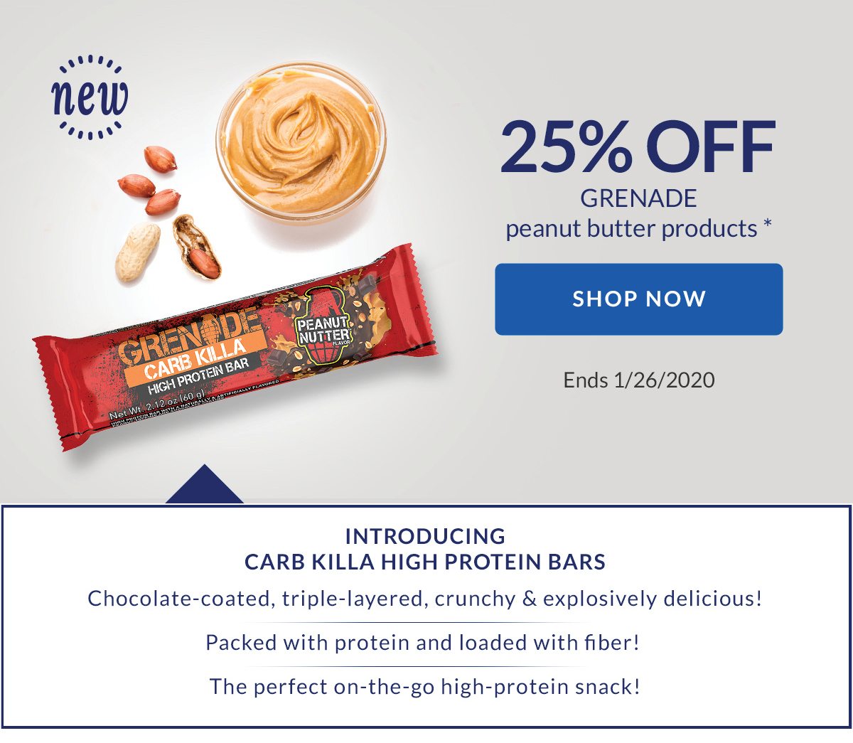 25% OFF GRENADE peanut butter products * | SHOP NOW | Ends 1/26/2020 | INTRODUCING CARB KILLA HIGH PROTEIN BARS | Chocolate-coated, triple-layered, crunchy & explosively delicious! | Packed with protein and loaded with fiber! | The perfect on-the-go high-protein snack!