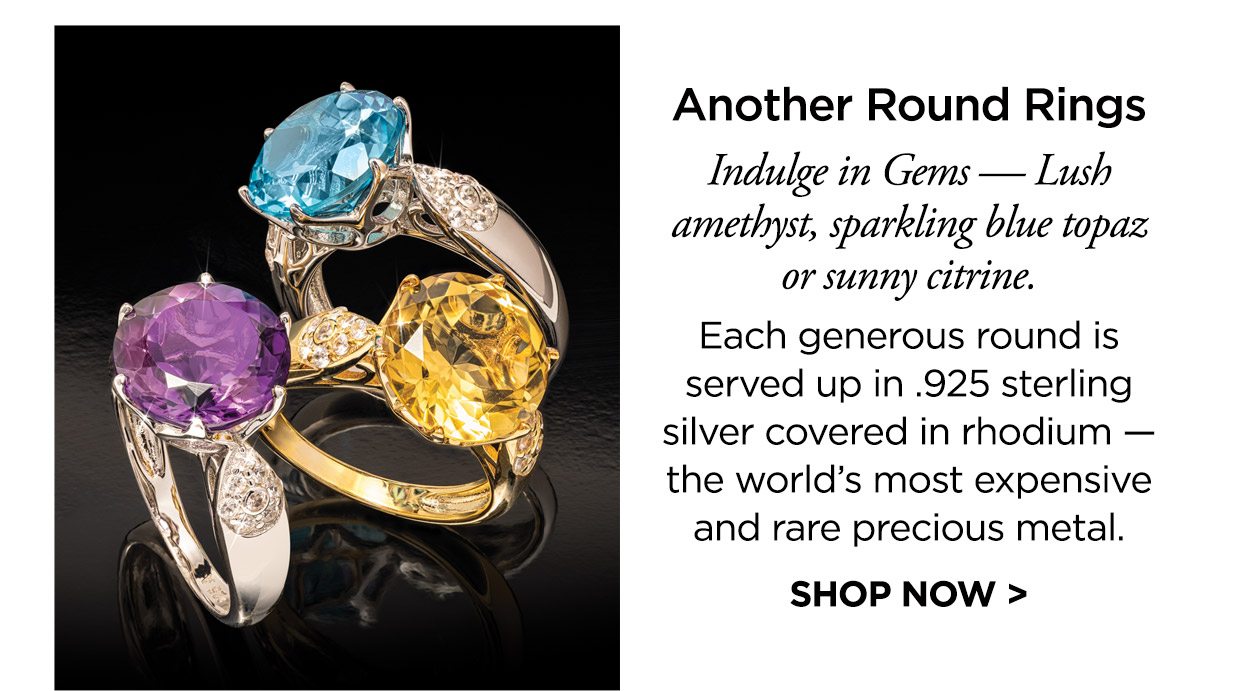 Another Round Rings. Indulge in Gems — Lush amethyst, sparkling blue topaz or sunny citrine. Each generous round is served up in .925 sterling silver covered in rhodium — the world’s most expensive and rare precious metal. SHOP NOW >