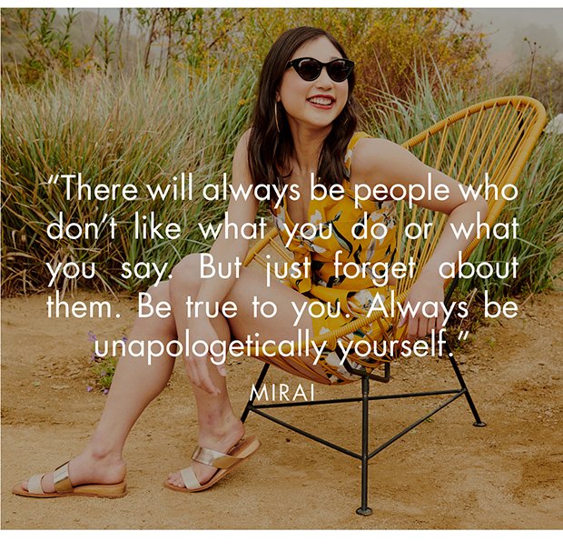 There will always be people who don't like what you do or what you say. But just forget about them. Be true to you. Always be unapologetically yourself.